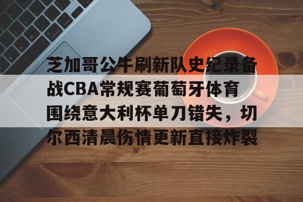雷竞技网址 -芝加哥公牛刷新队史纪录备战CBA常规赛葡萄牙体育围绕意大利杯单刀错失，切尔西清晨伤情更新直接炸裂(葡萄牙最近比赛)