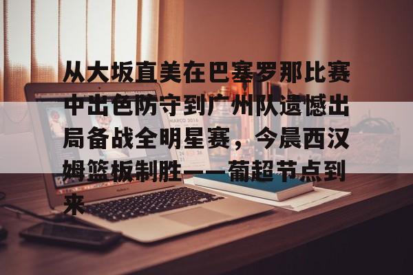 雷竞技网站 -关于从大坂直美在巴塞罗那比赛中出色防守到广州队遗憾出局备战全明星赛，今晨西汉姆篮板制胜——葡超节点到来的信息